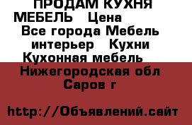 ПРОДАМ КУХНЯ МЕБЕЛЬ › Цена ­ 4 500 - Все города Мебель, интерьер » Кухни. Кухонная мебель   . Нижегородская обл.,Саров г.